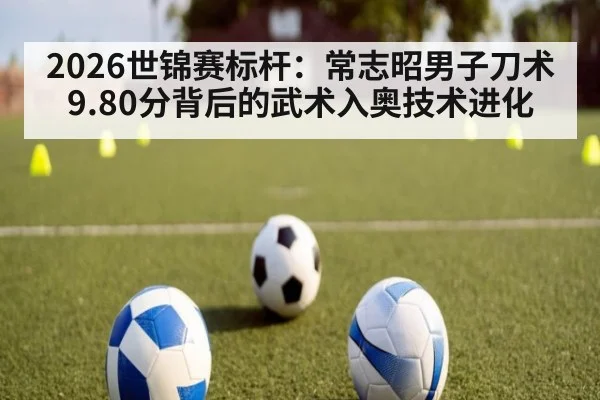 2026世锦赛标杆：常志昭男子刀术9.80分背后的武术入奥技术进化